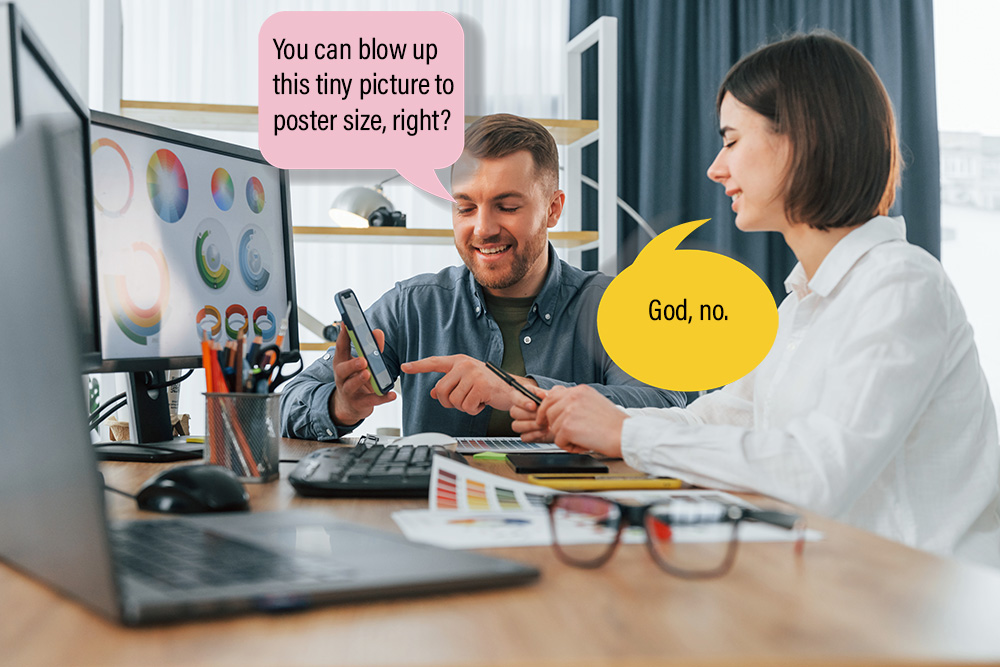 Client and graphic designer meeting. Client asks, "You can blow up this tiny picture to poster size, right?" Designer answers, "God, no."